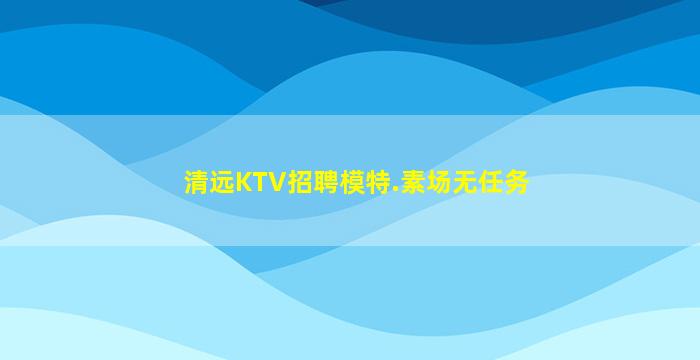 清远KTV招聘模特.素场无任务